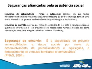 Seguranças afiançadas pela assistência social
Segurança de sobrevivência - renda e autonomia: consiste em que todos,
independentemente de suas limitações para o trabalho ou do desemprego, tenham uma
forma monetária de garantir a sobrevivência em padrão digno e de cidadania;
Segurança de acolhida, provida por meio de condições de recepção e escuta profissional
qualificada, informação e ao provimento de necessidades humanas básicas tais como
alimentação, vestuário, abrigo e também a vida em sociedade;
Segurança de convívio: É a capacidade de prevenir
vulnerabilidades e riscos sociais por meio do
desenvolvimento de potencialidades e aquisições, e
fortalecimento de vínculos familiares e comunitários”
(PNAS, 2004).
 