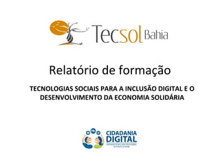 Relatório de formação
TECNOLOGIAS SOCIAIS PARA A INCLUSÃO DIGITAL E O
DESENVOLVIMENTO DA ECONOMIA SOLIDÁRIA
 