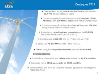 Destaques 1T14
Conclusão da aquisição de Rosa dos Ventos, adicionando
13,7 MW de capacidade, no Ceará
Entrada em operação do último parque do Complexo Eólico
Atlântica, com 120 MW de capacidade, no Rio Grande do Sul
Entrada em operação do Complexo Santa Clara, com 188 MW
de capacidade no Rio Grande do Norte
Ampliação da capacidade em operação para 1.416,8 MW
distribuídos em 66 usinas (+23% vs 1T13)
Receita líquida de R$ 289 MM no 1T14 (+26% vs 1T13)
EBITDA de R$ 119 MM no 1T14 (-15% vs 1T13)
Sólida situação de liquidez financeira: caixa de R$ 849 MM
Eventos Recentes
Conclusão de oferta pública de debêntures no valor de R$ 300 milhões
Associação com a DESA: aprovação no CADE e ANEEL
Conclusão física das obras do Complexo Macacos, aguardando declaração de
“apto” pela Aneel
3
 