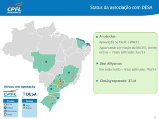 Fontes
• PCH
• Eólica
Status da associação com DESA
7
Ativos em operação
Fontes
Solar
PCH
Eólica
Biomassa
•
•
•
•
•
Anuências:
Aprovação no CADE e ANEEL
Aguardando aprovação do BNDES, dentre
outros – Prazo estimado: Jun/14
Due diligence:
Em andamento – Prazo estimado: Mai/14
Closing esperado: 3T14
 
