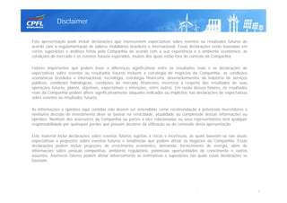 Esta apresentação pode incluir declarações que representem expectativas sobre eventos ou resultados futuros de
acordo com a regulamentação de valores mobiliários brasileira e internacional. Essas declarações estão baseadas em
certas suposições e análises feitas pela Companhia de acordo com a sua experiência e o ambiente econômico, as
condições de mercado e os eventos futuros esperados, muitos dos quais estão fora do controle da Companhia.
Fatores importantes que podem levar a diferenças significativas entre os resultados reais e as declarações de
expectativas sobre eventos ou resultados futuros incluem a estratégia de negócios da Companhia, as condições
econômicas brasileira e internacional, tecnologia, estratégia financeira, desenvolvimentos da indústria de serviços
públicos, condições hidrológicas, condições do mercado financeiro, incerteza a respeito dos resultados de suas
operações futuras, planos, objetivos, expectativas e intenções, entre outros. Em razão desses fatores, os resultados
reais da Companhia podem diferir significativamente daqueles indicados ou implícitos nas declarações de expectativas
sobre eventos ou resultados futuros.
As informações e opiniões aqui contidas não devem ser entendidas como recomendação a potenciais investidores e
nenhuma decisão de investimento deve se basear na veracidade, atualidade ou completude dessas informações ou
opiniões. Nenhum dos assessores da Companhia ou partes a eles relacionadas ou seus representantes terá qualquer
responsabilidade por quaisquer perdas que possam decorrer da utilização ou do conteúdo desta apresentação.
Este material inclui declarações sobre eventos futuros sujeitas a riscos e incertezas, as quais baseiam-se nas atuais
expectativas e projeções sobre eventos futuros e tendências que podem afetar os negócios da Companhia. Essas
declarações podem incluir projeções de crescimento econômico, demanda, fornecimento de energia, além de
informações sobre posição competitiva, ambiente regulatório, potenciais oportunidades de crescimento e outros
assuntos. Inúmeros fatores podem afetar adversamente as estimativas e suposições nas quais essas declarações se
baseiam.
Disclaimer
2
 