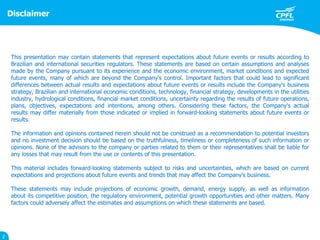 Disclaimer
2
This presentation may contain statements that represent expectations about future events or results according to
Brazilian and international securities regulators. These statements are based on certain assumptions and analyses
made by the Company pursuant to its experience and the economic environment, market conditions and expected
future events, many of which are beyond the Company's control. Important factors that could lead to significant
differences between actual results and expectations about future events or results include the Company's business
strategy, Brazilian and international economic conditions, technology, financial strategy, developments in the utilities
industry, hydrological conditions, financial market conditions, uncertainty regarding the results of future operations,
plans, objectives, expectations and intentions, among others. Considering these factors, the Company's actual
results may differ materially from those indicated or implied in forward-looking statements about future events or
results.
The information and opinions contained herein should not be construed as a recommendation to potential investors
and no investment decision should be based on the truthfulness, timeliness or completeness of such information or
opinions. None of the advisors to the company or parties related to them or their representatives shall be liable for
any losses that may result from the use or contents of this presentation.
This material includes forward-looking statements subject to risks and uncertainties, which are based on current
expectations and projections about future events and trends that may affect the Company's business.
These statements may include projections of economic growth, demand, energy supply, as well as information
about its competitive position, the regulatory environment, potential growth opportunities and other matters. Many
factors could adversely affect the estimates and assumptions on which these statements are based.
 