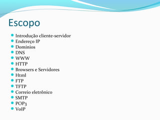 Escopo
Introdução cliente-servidor
Endereço IP
Domínios
DNS
WWW
HTTP
Browsers e Servidores
Html
FTP
TFTP
Correio eletrônico
SMTP
POP3
VoIP
 