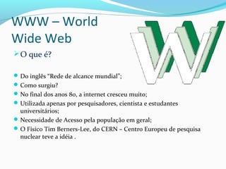 WWW – World
Wide Web
O que é?
Do inglês “Rede de alcance mundial”;
Como surgiu?
No final dos anos 80, a internet cresceu muito;
Utilizada apenas por pesquisadores, cientista e estudantes
universitários;
Necessidade de Acesso pela população em geral;
O Físico Tim Berners-Lee, do CERN – Centro Europeu de pesquisa
nuclear teve a idéia .
 