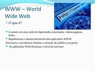 WWW – World
Wide Web
O que é?
Consiste em uma rede de hipermídia conectadas, videos paginas,
texto...
Rapidamente o desenvolvimento das aplicações WWW
(browsers e servidores) chamou a atenção do público em geral;
 As aplicações Web elevaram o nível da internet;
 