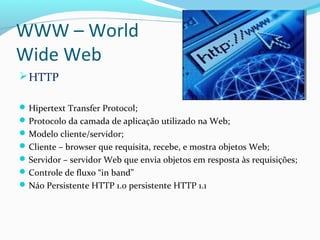 WWW – World
Wide Web
HTTP
Hipertext Transfer Protocol;
Protocolo da camada de aplicação utilizado na Web;
Modelo cliente/servidor;
Cliente – browser que requisita, recebe, e mostra objetos Web;
Servidor – servidor Web que envia objetos em resposta às requisições;
Controle de fluxo “in band”
Náo Persistente HTTP 1.0 persistente HTTP 1.1
 