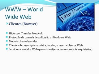 WWW – World
Wide Web
Clientes (Browser)
Hipertext Transfer Protocol;
Protocolo da camada de aplicação utilizado na Web;
Modelo cliente/servidor;
Cliente – browser que requisita, recebe, e mostra objetos Web;
Servidor – servidor Web que envia objetos em resposta às requisições;
 