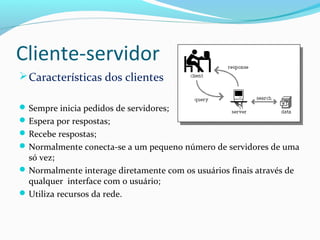 Cliente-servidor
Características dos clientes
Sempre inicia pedidos de servidores;
Espera por respostas;
Recebe respostas;
Normalmente conecta-se a um pequeno número de servidores de uma
só vez;
Normalmente interage diretamente com os usuários finais através de
qualquer interface com o usuário;
Utiliza recursos da rede.
 