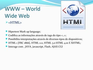 WWW – World
Wide Web
<HTML>
Hipertext Mark up language;
Codifica as informações através de tags do tipo <..>;
Possibilita interpretações através de diversos tipos de dispositivos;
HTML 1 [FRC 1866], HTML 2.0, HTML 3.0 HTML 4.01 E XHTML;
Interage com , JAVA, javascript, Flash, AJAX CGI
 