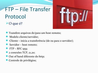 FTP – File Transfer
Protocol
O que é?
Transfere arquivos de/para um host remoto;
 Modelo cliente/servidor;
 Cliente – inicia a transferência (de ou para o servidor);
 Servidor – host remoto;
 FTP – RFC 959;
2 conexões TCP, 21,20;
Out of band diferente do http;
Controle de privilégios;
 