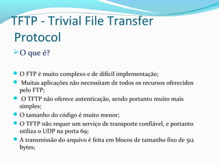 TFTP - Trivial File Transfer
Protocol
O que é?
O FTP é muito complexo e de difícil implementação;
 Muitas aplicações não necessitam de todos os recursos oferecidos
pelo FTP;
 O TFTP não oferece autenticação, sendo portanto muito mais
simples;
O tamanho do código é muito menor;
O TFTP não requer um serviço de transporte confiável, e portanto
utiliza o UDP na porta 69;
A transmissão do arquivo é feita em blocos de tamanho fixo de 512
bytes;
 