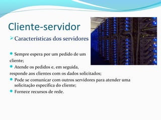 Cliente-servidor
Características dos servidores
Sempre espera por um pedido de um
cliente;
Atende os pedidos e, em seguida,
responde aos clientes com os dados solicitados;
Pode se comunicar com outros servidores para atender uma
solicitação específica do cliente;
Fornece recursos de rede.
 
