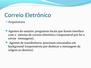 Correio Eletrônico
Arquitetura
Agentes do usuário: programas locais que fazem interface
com o sistema de correio eletrônico (responsável por ler e
enviar mensagens).
 Agentes de transferência: processos executados em
background (responsáveis por deslocar a mensagem da
origem ao destino).
 