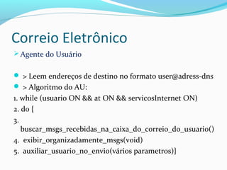 Correio Eletrônico
Agente do Usuário
 > Leem endereços de destino no formato user@adress-dns
 > Algoritmo do AU:
1. while (usuario ON && at ON && servicosInternet ON)
2. do {
3.
buscar_msgs_recebidas_na_caixa_do_correio_do_usuario()
4. exibir_organizadamente_msgs(void)
5. auxiliar_usuario_no_envio(vários parametros)}
 