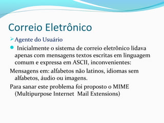 Correio Eletrônico
Agente do Usuário
 Inicialmente o sistema de correio eletrônico lidava
apenas com mensagens textos escritas em linguagem
comum e expressa em ASCII, inconvenientes:
Mensagens em: alfabetos não latinos, idiomas sem
alfabetos, áudio ou imagens.
Para sanar este problema foi proposto o MIME
(Multipurpose Internet Mail Extensions)
 