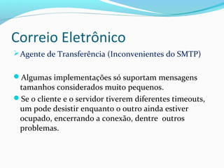 Correio Eletrônico
Agente de Transferência (Inconvenientes do SMTP)
Algumas implementações só suportam mensagens
tamanhos considerados muito pequenos.
Se o cliente e o servidor tiverem diferentes timeouts,
um pode desistir enquanto o outro ainda estiver
ocupado, encerrando a conexão, dentre outros
problemas.
 