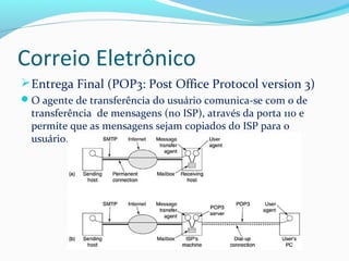 Correio Eletrônico
Entrega Final (POP3: Post Office Protocol version 3)
O agente de transferência do usuário comunica-se com o de
transferência de mensagens (no ISP), através da porta 110 e
permite que as mensagens sejam copiados do ISP para o
usuário.
 