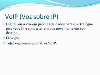 VoIP (Voz sobre IP)
Digitalizar a voz em pacotes de dados para que trafegue
pela rede IP e converter em voz novamente em seu
destino.
O Skype.
Telefonia convencional vs VoIP.
 