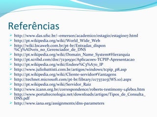 Referências
 http://www.das.ufsc.br/~emerson/academico/estagio/estagio07.html
 http://pt.wikipedia.org/wiki/World_Wide_Web
 http://wiki.locaweb.com.br/pt-br/Entradas_dispon
%C3%ADveis_no_Gerenciador_de_DNS
 http://pt.wikipedia.org/wiki/Domain_Name_System#Hierarquia
 http://pt.scribd.com/doc/7230930/Aplicacoes-TCPIP-Apresentacao
 http://pt.wikipedia.org/wiki/Endere%C3%A7o_IP
 http://www.juliobattisti.com.br/artigos/windows/tcpip_p8.asp
 http://pt.wikipedia.org/wiki/Cliente-servidor#Vantagens
 http://technet.microsoft.com/pt-br/library/cc737203(WS.10).aspx
 http://pt.wikipedia.org/wiki/Servidor_Raiz
 http://www.icann.org.br/correspondence/roberts-testimony-14feb01.htm
 http://www.portaltecnologia.net/downloads/artigos/Tipos_de_Consulta_
DNS.pdf
 http://www.iana.org/assignments/dns-parameters
 