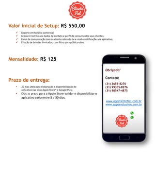 Valor inicial de Setup: R$ 550,00
 Suporte em horário comercial;
 Acesso irrestrito aos dados de contato e perfil de consumo dos seus clientes;
 Canal de comunicação com os clientes através de e-mail e notificações via aplicativo;
 Criação de brindes ilimitados, com filtro para público-alvo.
Mensalidade: R$ 125
Prazo de entrega:
• 20 dias úteis para elaboração e disponibilizaçãodo
aplicativo nas lojas Apple Store* e Google Play;
• Obs: o prazo para a Apple Store validar e disponibilizar o
aplicativo varia entre 5 a 30 dias.
Obrigado!
Contato:
(31) 3656-8276
(31) 99305-8276
(31) 98547-4875
www.appclientefiel.com.br
www.appsexclusivos.com.br
 