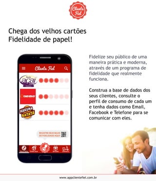 Fidelize seu público de uma
maneira prática e moderna,
através de um programa de
fidelidade que realmente
funciona.
Construa a base de dados dos
seus clientes, consulte o
perfil de consumo de cada um
e tenha dados como Email,
Facebook e Telefone para se
comunicar com eles.
www.appclientefiel.com.br
Chega dos velhos cartões
Fidelidade de papel!
 