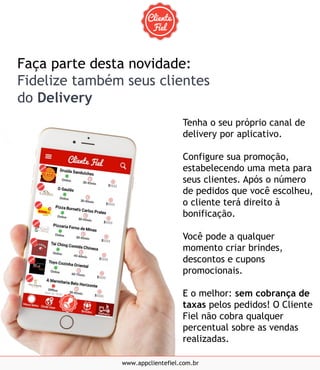 Tenha o seu próprio canal de
delivery por aplicativo.
Configure sua promoção,
estabelecendo uma meta para
seus clientes. Após o número
de pedidos que você escolheu,
o cliente terá direito à
bonificação.
Você pode a qualquer
momento criar brindes,
descontos e cupons
promocionais.
E o melhor: sem cobrança de
taxas pelos pedidos! O Cliente
Fiel não cobra qualquer
percentual sobre as vendas
realizadas.
www.appclientefiel.com.br
Faça parte desta novidade:
Fidelize também seus clientes
do Delivery
 