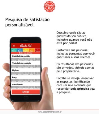 Descubra quais são as
queixas do seu público,
inclusive quando você não
está por perto!
Customize sua pesquisa:
inclua as perguntas que você
quer fazer a seus clientes.
Os resultados das pesquisas
são privados, visíveis apenas
pelo proprietário.
Escolhe se deseja incentivar
as respostas, bonificando
com um selo o cliente que
responder pela primeira vez
a pesquisa.
www.appclientefiel.com.br
Pesquisa de Satisfação
personalizável
 