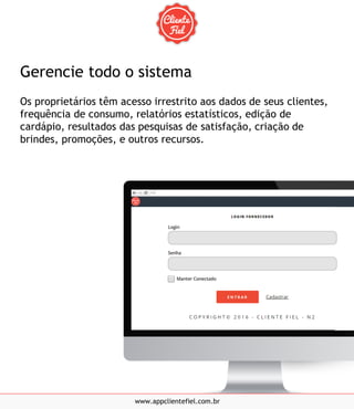 Gerencie todo o sistema
Os proprietários têm acesso irrestrito aos dados de seus clientes,
frequência de consumo, relatórios estatísticos, edição de
cardápio, resultados das pesquisas de satisfação, criação de
brindes, promoções, e outros recursos.
www.appclientefiel.com.br
 
