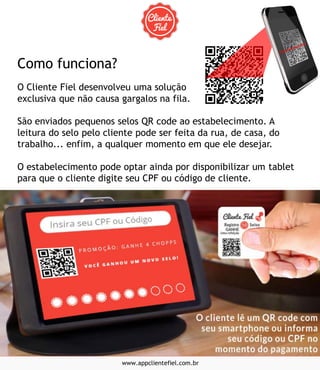 www.appclientefiel.com.br
Como funciona?
O Cliente Fiel desenvolveu uma solução
exclusiva que não causa gargalos na fila.
São enviados pequenos selos QR code ao estabelecimento. A
leitura do selo pelo cliente pode ser feita da rua, de casa, do
trabalho... enfim, a qualquer momento em que ele desejar.
O estabelecimento pode optar ainda por disponibilizar um tablet
para que o cliente digite seu CPF ou código de cliente.
 