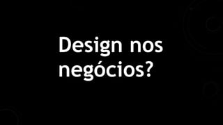 Design nos
negócios?
 