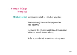 O processo de Design
        de Interação

  Atividades básicas Identi car necessidades e estabelecer requisitos;

                       Desenvolver designs alternativos que preencham
                       esses requisitos;

                       Construir versões interativas dos designs, de maneira que
                       possam ser comunicados e analisados;

                       Avaliar o que está sendo construído durante o processo.




                                                                                   18/43
 