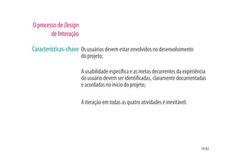 O processo de Design
        de Interação

Características-chave Os usuários devem estar envolvidos no desenvolvimento
                       do projeto;

                       A usabilidade especí ca e as metas decorrentes da experiência
                       do usuário devem ser identi cadas, claramente documentadas
                       e acordadas no início do projeto;

                       A iteração em todas as quatro atividades é inevitável.




                                                                                 19/43
 