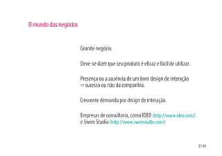 O mundo dos negócios


                       Grande negócio.

                       Deve-se dizer que seu produto é e caz e fácil de utilizar.

                       Presença ou a ausência de um bom design de interação
                       = sucesso ou não da companhia.

                       Crescente demanda por design de interação.

                       Empresas de consultoria, como IDEO (http://www.ideo.com/)
                       e Swim Studio (http://www.swimstudio.com/)


                                                                                    21/43
 