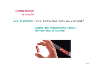 As metas do Design
        de Interação

Metas de usabilidade E cácia – O sistema é bom em fazer o que se espera dele?

                       Exemplos: site de vendas em que não se compra,
                       telefone que é ruim para chamadas.




                                                                                24/43
 