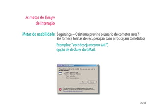 As metas do Design
        de Interação

Metas de usabilidade Segurança – O sistema previne o usuário de cometer erros?
                       Ele fornece formas de recuperação, caso erros sejam cometidos?
                       Exemplos: “você deseja mesmo sair?”,
                       opção de desfazer do GMail.




                                                                                 26/43
 