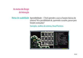 As metas do Design
        de Interação

Metas de usabilidade Aprendibilidade – É fácil aprender a usar as funções básicas do
                       sistema? Há a possibilidade de, querendo o usuário, passar para
                       funções avançadas?
                       Exemplos: atalhos do sistema, Dwarf Fortress.




                                                                                  28/43
 