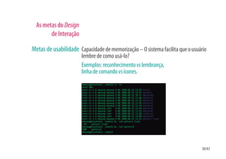 As metas do Design
        de Interação

Metas de usabilidade Capacidade de memorização – O sistema facilita que o usuário
                       lembre de como usá-lo?
                       Exemplos: reconhecimento vs lembrança,
                       linha de comando vs ícones.




                                                                              30/43
 