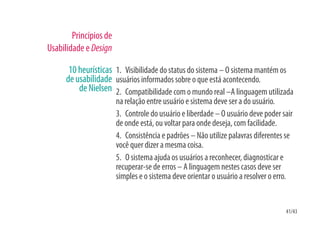 Princípios de
Usabilidade e Design

       10 heurísticas 1. Visibilidade do status do sistema – O sistema mantém os
      de usabilidade usuários informados sobre o que está acontecendo.
          de Nielsen 2. Compatibilidade com o mundo real –A linguagem utilizada
                        na relação entre usuário e sistema deve ser a do usuário.
                        3. Controle do usuário e liberdade – O usuário deve poder sair
                        de onde está, ou voltar para onde deseja, com facilidade.
                        4. Consistência e padrões – Não utilize palavras diferentes se
                        você quer dizer a mesma coisa.
                        5. O sistema ajuda os usuários a reconhecer, diagnosticar e
                        recuperar-se de erros – A linguagem nestes casos deve ser
                        simples e o sistema deve orientar o usuário a resolver o erro.


                                                                                   41/43
 