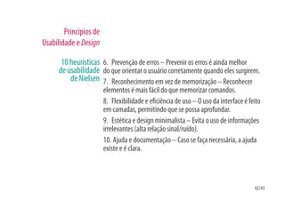 Princípios de
Usabilidade e Design

       10 heurísticas 6. Prevenção de erros – Prevenir os erros é ainda melhor
      de usabilidade do que orientar o usuário corretamente quando eles surgirem.
          de Nielsen 7. Reconhecimento em vez de memorização – Reconhecer
                        elementos é mais fácil do que memorizar comandos.
                        8. Flexibilidade e e ciência de uso – O uso da interface é feito
                        em camadas, permitindo que se possa aprofundar.
                        9. Estética e design minimalista – Evita o uso de informações
                        irrelevantes (alta relação sinal/ruído).
                        10. Ajuda e documentação – Caso se faça necessária, a ajuda
                        existe e é clara.



                                                                                     42/43
 