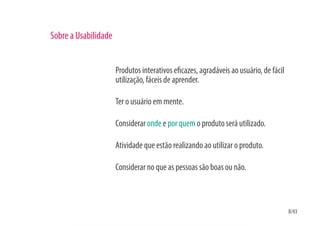Sobre a Usabilidade


                      Produtos interativos e cazes, agradáveis ao usuário, de fácil
                      utilização, fáceis de aprender.

                      Ter o usuário em mente.

                      Considerar onde e por quem o produto será utilizado.

                      Atividade que estão realizando ao utilizar o produto.

                      Considerar no que as pessoas são boas ou não.



                                                                                      8/43
 
