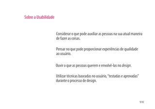 Sobre a Usabilidade


                      Considerar o que pode auxiliar as pessoas na sua atual maneira
                      de fazer as coisas.

                      Pensar no que pode proporcionar experiências de qualidade
                      ao usuário.

                      Ouvir o que as pessoas querem e envolvê-las no design.

                      Utilizar técnicas baseadas no usuário, “testadas e aprovadas”
                      durante o processo de design.



                                                                                      9/43
 