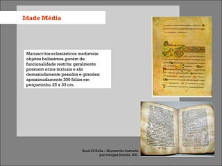 Idade Média




 Manuscritos eclesiásticos medievais:
 objetos belíssimos, porém de
 funcionalidade restrita: geralmente
 possuem erros textuais e são
 demasiadamente pesados e grandes:
 aproximadamente 300 fólios em
 pergaminho, 25 x 33 cm.




                            Book Of Kells – Manuscrito ilustrado
                                      por monges Irlanda, 800.
 