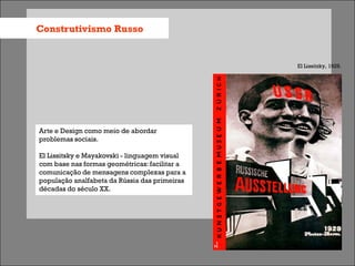 Construtivismo Russo


                                               El Lissitzky, 1929.




Arte e Design como meio de abordar
problemas sociais.

El Lissitsky e Mayakovski - linguagem visual
com base nas formas geométricas: facilitar a
comunicação de mensagens complexas para a
população analfabeta da Rússia das primeiras
décadas do século XX.
 