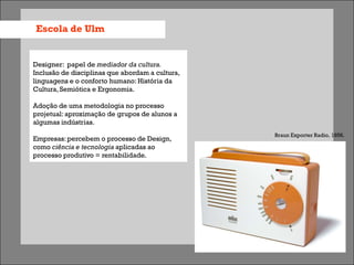 Escola de Ulm


Designer: papel de mediador da cultura.
Inclusão de disciplinas que abordam a cultura,
linguagens e o conforto humano: História da
Cultura, Semiótica e Ergonomia.

Adoção de uma metodologia no processo
projetual: aproximação de grupos de alunos a
algumas indústrias.
                                                 Braun Exporter Radio, 1956.
Empresas: percebem o processo de Design,
como ciência e tecnologia aplicadas ao
processo produtivo = rentabilidade.
 