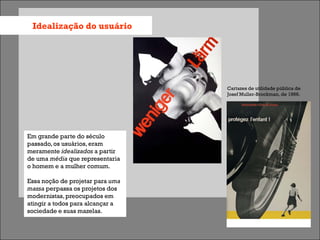 Idealização do usuário




                                  Cartazes de utilidade pública de
                                  Josef Muller-Brockman, de 1966.




Em grande parte do século
passado, os usuários, eram
meramente idealizados a partir
de uma média que representaria
o homem e a mulher comum.

Essa noção de projetar para uma
massa perpassa os projetos dos
modernistas, preocupados em
atingir a todos para alcançar a
sociedade e suas mazelas.
 