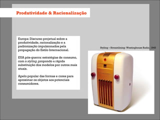 Produtividade & Racionalização




Europa: Discurso projetual sobre a
produtividade, racionalização e a
padronização impulsionados pela            Styling – Streamlining: Westinghouse Radio, 1945
propagação do Estilo Internacional.

EUA pós-guerra: estratégias de consumo,
com o styling, propondo a rápida
substituição dos modelos por outros mais
atuais.

Apelo popular das formas e cores para
aproximar os objetos aos potenciais
consumidores.
 