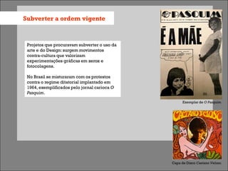 Subverter a ordem vigente



 Projetos que procuravam subverter o uso da
 arte e do Design: surgem movimentos
 contra-cultura que valorizam
 experimentações gráficas em xerox e
 fotocolagens.

 No Brasil se misturaram com os protestos
 contra o regime ditatorial implantado em
 1964, exemplificados pelo jornal carioca O
 Pasquim.

                                                    Exemplar de O Pasquim.




                                              Capa de Disco Caetano Veloso.
 