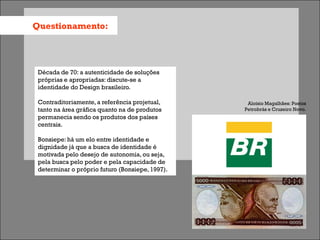 Questionamento:




 Década de 70: a autenticidade de soluções
 próprias e apropriadas: discute-se a
 identidade do Design brasileiro.

 Contraditoriamente, a referência projetual,      Aloísio Magalhães: Postos
 tanto na área gráfica quanto na de produtos     Petrobrás e Cruzeiro Novo.
 permanecia sendo os produtos dos países
 centrais.

 Bonsiepe: há um elo entre identidade e
 dignidade já que a busca de identidade é
 motivada pelo desejo de autonomia, ou seja,
 pela busca pelo poder e pela capacidade de
 determinar o próprio futuro (Bonsiepe, 1997).
 