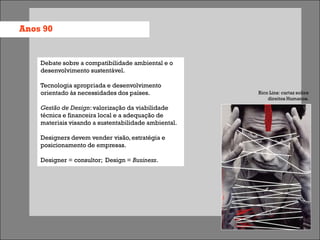 Anos 90


    Debate sobre a compatibilidade ambiental e o
    desenvolvimento sustentável.

    Tecnologia apropriada e desenvolvimento
    orientado às necessidades dos países.             Rico Lins: cartaz sobre
                                                          direitos Humanos.
    Gestão de Design: valorização da viabilidade
    técnica e financeira local e a adequação de
    materiais visando a sustentabilidade ambiental.

    Designers devem vender visão, estratégia e
    posicionamento de empresas.

    Designer = consultor; Design = Business.
 