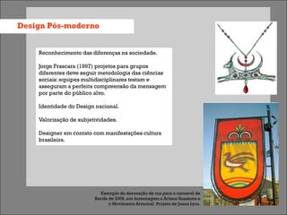Design Pós-moderno


    Reconhecimento das diferenças na sociedade.

    Jorge Frascara (1997) projetos para grupos
    diferentes deve seguir metodologia das ciências
    sociais: equipes multidisciplinares testam e
    asseguram a perfeita compreensão da mensagem
    por parte do público alvo.

    Identidade do Design nacional.

    Valorização de subjetividades.

    Designer em contato com manifestações cultura
    brasileira.




                           Exemplo da decoração de rua para o carnaval de
                         Recife de 2006, em homenagem a Ariano Suassuna e
                                o Movimento Armorial. Projeto de Joana Lyra.
 